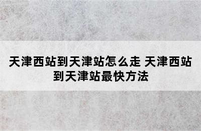 天津西站到天津站怎么走 天津西站到天津站最快方法